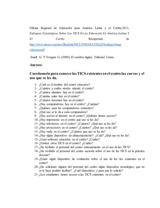 Oficina Regional de Educación para América Latina y el Caribe,2013,
Enfoques Estratégicos Sobre Las TICS En La Educación En América Latina Y
El Caribe. Recuperado de
http://www.unesco.org/new/fileadmin/MULTIMEDIA/FIELD/Santiago/image
s/ticsesp.pdf
Small. G. Y Vorgam G. (2009), El cerebro digital, Editorial Urano.
Anexos:
Cuestionario para conocerlas TICS existentes en el centro las cuevas y el
uso que se les da.
1- ¿Cuál es el nombre del centro educativo?
2- ¿Cuántos y cuáles niveles atiende el centro?
3- ¿Cuántos alumnos hay en el centro?
4- ¿Cuántas aulas hay en el centro?
5- ¿Cuántos docentes hay en el centro?
6- ¿Hay computadoras hay en el centro? ¿Cuántas?
7- ¿Quiénes usan las computadoras existentes?
8- ¿Qué uso se le da a cada computadora?
9- ¿Hay acceso al internet en el centro? ¿Quiénes tienen acceso?
10- ¿Hay impresoras en el centro que uso se les da?
11- ¿Hay televisores en el centro? ¿Cuántos? ¿Qué uso se les da?
12- ¿Hay proyectores en el centro? ¿Cuántos? ¿Qué uso se les da?
13- ¿Hay radio en el centro? ¿Cuántos que uso se les da?
14- ¿Hay algún dispositivo de almacenamiento? ¿Cuál? ¿Qué uso se les da?
15- ¿Usan software educativo en el centro? ¿Cuáles?
16- ¿Existen otros TICS en el centro? ¿Cuáles?
17- ¿Ha recibido el personal del centro entrenamiento en el uso de las TICS?
18- ¿Ha recibido el personal del centro asesoría sobre el uso de las TICS en la práctica
docente?
19- ¿Existe algún dispositivo de evaluación sobre el uso de los tics existentes en el
centro?
20- ¿Ha solicitado alguien del personal del centro algún dispositivo tecnológico, que no
se le haya podido facilitar? ¿Cuál dispositivo y para que lo solicitó?
21- ¿Los estudiantes tienen acceso a las TICS existentes en el centro?
 