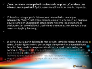 • ¿Cómo evalúas el desempeño financiero de la empresa. ¿Consideras que
  están en buena posición? Aplica las razones financieras para tu respuesta.


•    Entrando a navegar por la Internet nos hemos dado cuenta que
    actualmente “Sony” está emprendiendo un nuevo sistema en sus finanzas,
    sigue estando en una posición estable pero no como los altos mandos
    quisieran estar, esto debido al crecimiento de sus mas altos competidores
    como son Apple y Samsung.
•


• Es por eso que a partir del pasado mes de Abril tomó las riendas financieras
  como Director Ejecutivo una persona que siempre se ha caracterizado por
  llevar las finanzas de las empresas donde ha trabajado hacia arriba, su
  nombre es “Kazuo Hirai”. Este problema inició desde principios del 2007
  donde creció la gran competencia entre Apple, Samsung y Sony aunado con
  las inundaciones que se dieron en Tailandia hace poco tiempo que afectaron
  en gran parte a la empresa ya que ahí se encuentran la mayoría de sus
  fabricas.
 