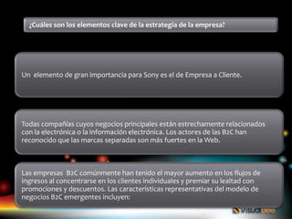 ¿Cuáles son los elementos clave de la estrategia de la empresa?




Un elemento de gran importancia para Sony es el de Empresa a Cliente.




Todas compañías cuyos negocios principales están estrechamente relacionados
con la electrónica o la información electrónica. Los actores de las B2C han
reconocido que las marcas separadas son más fuertes en la Web.



Las empresas B2C comúnmente han tenido el mayor aumento en los flujos de
ingresos al concentrarse en los clientes individuales y premiar su lealtad con
promociones y descuentos. Las características representativas del modelo de
negocios B2C emergentes incluyen:
 