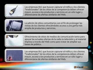 Las empresas B2C que buscan capturar el tráfico y los clientes
"tradicionales" de los sitios de la competencia deben ofrecer
mayor, acceso a los productos y servicios en un sólo lugar y
diferenciarse de ofertas similares del Web.


La adición de sitios comunitarios con el fin de prolongar las
visitas de los clientes ofreciéndoles acceso a una gama más
amplia de productos y servicios.


Ofrecimiento de sitios de medios de comunicación tanto para
apoyar las actuales ofertas de la radio la televisión y el material
impreso a través del Web como para tratar de ampliar sus
bases de público.


Las empresas B2C que buscan capturar el tráfico y los clientes
"tradicionales" de los sitios de la competencia deben ofrecer
mayor, acceso a los productos y servicios en un sólo lugar y
diferenciarse de ofertas similares del Web.
 