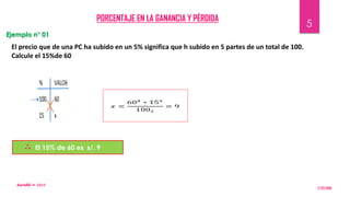 PORCENTAJE EN LA GANANCIA Y PÉRDIDA
El precio que de una PC ha subido en un 5% significa que h subido en 5 partes de un total de 100.
Calcule el 15%de 60
El 15% de 60 es s/. 9
Ejemplo n° 01
∴
2/22/2015
KarinRG  𝟐𝑶𝟏𝟓
5
 