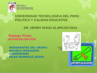 UNIVERSIDAD TECNOLOGICA DEL PERU
    POLITICA Y CALIDAD EDUCATIVA

         DR. HENRY HUGO ALARCON DIAZ

Trabajo Final:
AUTOEVALUACIÓN


INTEGRANTES DEL GRUPO:
MICHELA MOSQUERA
GUARDAMINO
PILAR RODRIGUZ JESUSI
 