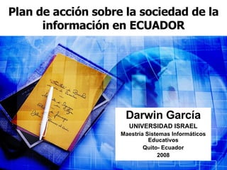 Plan de acción sobre la sociedad de la información en ECUADOR Darwin García UNIVERSIDAD ISRAEL Maestría Sistemas Informáticos Educativos Quito- Ecuador 2008 