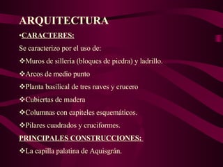 ARQUITECTURA CARACTERES: Se caracterizo por el uso de: Muros de sillería (bloques de piedra) y ladrillo. Arcos de medio punto Planta basilical de tres naves y crucero Cubiertas de madera Columnas con capiteles esquemáticos.  Pilares cuadrados y cruciformes. PRINCIPALES CONSTRUCCIONES:  La capilla palatina de Aquisgrán. 