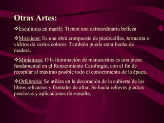 Otras Artes: Esculturas en marfil:  Tienen una extraordinaria belleza  Mosaicos:   Es una obra compuesta de piedrecillas, terracota o vidrios de varios colores. También puede estar hecha de madera.  Miniaturas:  O  la iluminación de manuscritos es una pieza fundamental en el Renacimiento Carolingio, con el fin de recopilar al máximo posible todo el conocimiento de la época.  Orfebrería:  Se utiliza en la decoración de la cubierta de los libros relicarios y frontales de altar. Se hacia relieves piedras preciosas y aplicaciones de esmalte. 