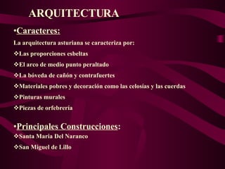 ARQUITECTURA Caracteres: La arquitectura asturiana se caracteriza por: Las proporciones esbeltas El arco de medio punto peraltado La bóveda de cañón y contrafuertes Materiales pobres y decoración como las celosías y las cuerdas  Pinturas murales Piezas de orfebrería  Principales Construcciones : Santa Maria Del Naranco San Miguel de Lillo 
