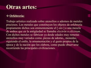 Otras artes: Orfebrería: Trabajo artístico realizado sobre utensilios o adornos de metales preciosos. Los metales que constituyen los objetos de orfebrería propiamente dichos son eminentemente el [ oro ] o una mezcla de ambos que en la antigüedad se llamaba  electrón  o  eléctrum . Con dichos metales se fabrican ya desde edades muy remotas utensilios muy variados como, piezas de adorno,, monedas, siguiendo el estilo, la ornamentación y el gusto propios de la época y de la nación que los elabora, como puede observarse recorriendo las principales civilizaciones. 