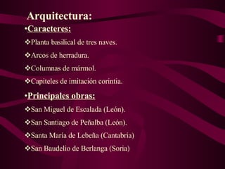 Arquitectura: Caracteres: Planta basilical de tres naves. Arcos de herradura. Columnas de mármol. Capiteles de imitación corintia. Principales obras: San Miguel de Escalada (León). San Santiago de Peñalba (León). Santa María de Lebeña (Cantabria) San Baudelio de Berlanga (Soria)  