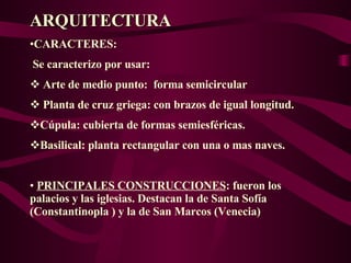 ARQUITECTURA CARACTERES: Se caracterizo por usar: Arte de medio punto:  forma semicircular  Planta de cruz griega: con brazos de igual longitud. Cúpula: cubierta de formas semiesféricas. Basilical: planta rectangular con una o mas naves.  PRINCIPALES CONSTRUCCIONES : fueron los palacios y las iglesias. Destacan la de Santa Sofía (Constantinopla ) y la de San Marcos (Venecia)  