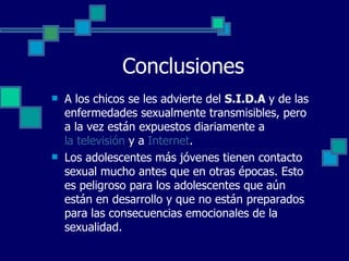 Conclusiones A los chicos se les advierte del  S.I.D.A  y de las enfermedades sexualmente transmisibles, pero a la vez están expuestos diariamente a  la televisión  y a  Internet . Los adolescentes más jóvenes tienen contacto sexual mucho antes que en otras épocas. Esto es peligroso para los adolescentes que aún están en desarrollo y que no están preparados para las consecuencias emocionales de la sexualidad. 