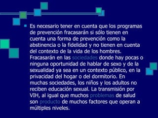 Es necesario tener en cuenta que los programas de prevención fracasarán si sólo tienen en cuenta una forma de prevención como la abstinencia o la fidelidad y no tienen en cuenta del contexto de la vida de los hombres. Fracasarán en las  sociedades  donde hay pocas o ninguna oportunidad de hablar de sexo y de la sexualidad ya sea en un contexto público, en la privacidad del hogar o del dormitorio. En muchas sociedades, los niños y los adultos no reciben educación sexual. La transmisión por VIH, al igual que muchos  problemas  de salud son  producto  de muchos factores que operan a múltiples niveles.  