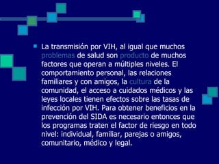 La transmisión por VIH, al igual que muchos  problemas  de salud son  producto  de muchos factores que operan a múltiples niveles. El comportamiento personal, las relaciones familiares y con amigos, la  cultura  de la comunidad, el acceso a cuidados médicos y las leyes locales tienen efectos sobre las tasas de infección por VIH. Para obtener beneficios en la prevención del SIDA es necesario entonces que los programas traten el factor de riesgo en todo nivel: individual, familiar, parejas o amigos, comunitario, médico y legal. 