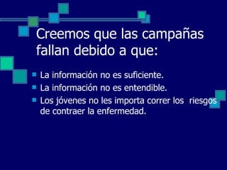 Creemos que las campañas fallan debido a que: La información no es suficiente. La información no es entendible. Los jóvenes no les importa correr los  riesgos de contraer la enfermedad. 