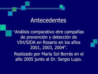 Antecedentes “ Análisis comparativo etre campañas de prevención y detección de VIH/SIDA en Rosario en los años 2001, 2003, 2004”. Realizado por María Sol Borrás en el año 2005 junto al Dr. Sergio Lupo. 
