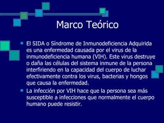 Marco Teórico El SIDA o Síndrome de Inmunodeficiencia Adquirida es una enfermedad causada por el virus de la inmunodeficiencia humana (VIH). Este virus destruye o daña las células del sistema inmune de la persona interfiriendo en la capacidad del cuerpo de luchar efectivamente contra los virus, bacterias y hongos que causa la enfermedad.  La infección por VIH hace que la persona sea más susceptible a infecciones que normalmente el cuerpo humano puede resistir.   