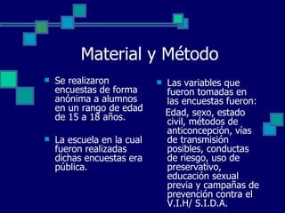 Material y Método Se realizaron encuestas de forma anónima a alumnos en un rango de edad de 15 a 18 años. La escuela en la cual fueron realizadas dichas encuestas era pública. Las variables que fueron tomadas en las encuestas fueron: Edad, sexo, estado civil, métodos de anticoncepción, vías de transmisión posibles, conductas de riesgo, uso de preservativo, educación sexual previa y campañas de prevención contra el V.I.H/ S.I.D.A. 