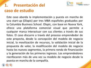 1. Presentación del
caso de estudio
Este caso aborda la implementación y puesta en marcha de
una start-up (Olapic) por tres MBA españoles graduados por
la Columbia Business School. Olapic, con base en Nueva York,
ofrece una plataforma comercial visual que permite a
cualquier marca interactuar con sus clientes a través de sus
fotos. El caso discurre a través del proceso emprendedor de
este proyecto, desde la concepción del modelo de negocio
inicial, la movilización de recursos, la validación inicial de la
propuesta de valor, la modificación del modelo de negocio
hasta los nuevos segmentos, la primera ronda de financiación
y la generación de los primeros ingresos. Los emprendedores
reenfocaron más de una vez su modelo de negocio desde la
puesta en marcha de la compañía.
 