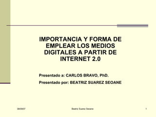 IMPORTANCIA Y FORMA DE EMPLEAR LOS MEDIOS DIGITALES A PARTIR DE INTERNET 2.0 Presentado a: CARLOS BRAVO, PhD. Presentado por: BEATRIZ SUAREZ SEOANE 