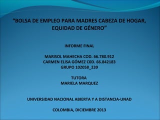“BOLSA DE EMPLEO PARA MADRES CABEZA DE HOGAR,
EQUIDAD DE GÉNERO”
INFORME FINAL
MARISOL MAHECHA COD. 66.780.912
CARMEN ELISA GÓMEZ C0D. 66.842183
GRUPO 102058_239
TUTORA
MARIELA MARQUEZ
UNIVERSIDAD NACIONAL ABIERTA Y A DISTANCIA-UNAD
COLOMBIA, DICIEMBRE 2013

 