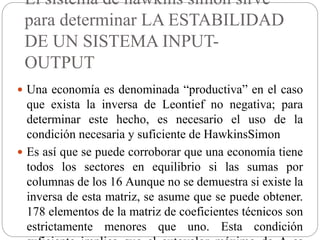 El sistema de hawkins simon sirve
para determinar LA ESTABILIDAD
DE UN SISTEMA INPUT-
OUTPUT
 Una economía es denominada “productiva” en el caso
que exista la inversa de Leontief no negativa; para
determinar este hecho, es necesario el uso de la
condición necesaria y suficiente de HawkinsSimon
 Es así que se puede corroborar que una economía tiene
todos los sectores en equilibrio si las sumas por
columnas de los 16 Aunque no se demuestra si existe la
inversa de esta matriz, se asume que se puede obtener.
178 elementos de la matriz de coeficientes técnicos son
estrictamente menores que uno. Esta condición
 