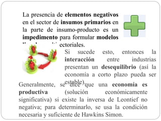 La presencia de elementos negativos
en el sector de insumos primarios en
la parte de insumo-producto es un
impedimento para formular modelos
lineales multisectoriales.
Si sucede esto, entonces la
interacción entre industrias
presentan un desequilibrio (así la
economía a corto plazo pueda ser
estable).Generalmente, se dice que una economía es
productiva (solución económicamente
significativa) si existe la inversa de Leontief no
negativa; para determinarlo, se usa la condición
necesaria y suficiente de Hawkins Simon.
 