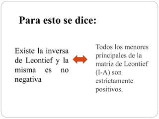 Existe la inversa
de Leontief y la
misma es no
negativa
Para esto se dice:
Todos los menores
principales de la
matriz de Leontief
(I-A) son
estrictamente
positivos.
 
