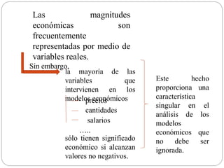 Las magnitudes
económicas son
frecuentemente
representadas por medio de
variables reales.
la mayoría de las
variables que
intervienen en los
modelos económicos
Sin embargo,
…..
precios
cantidades
salarios
sólo tienen significado
económico si alcanzan
valores no negativos.
Este hecho
proporciona una
característica
singular en el
análisis de los
modelos
económicos que
no debe ser
ignorada.
 