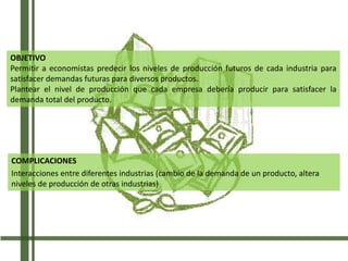 COMPLICACIONES
Interacciones entre diferentes industrias (cambio de la demanda de un producto, altera
niveles de producción de otras industrias)
OBJETIVO
Permitir a economistas predecir los niveles de producción futuros de cada industria para
satisfacer demandas futuras para diversos productos.
Plantear el nivel de producción que cada empresa debería producir para satisfacer la
demanda total del producto.
 