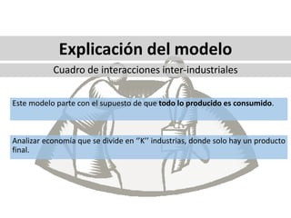 Este modelo parte con el supuesto de que todo lo producido es consumido.
Analizar economía que se divide en ‘’K’’ industrias, donde solo hay un producto
final.
Explicación del modelo
Cuadro de interacciones inter-industriales
 