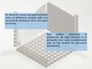 Este análisis determina la
producción de cada industria si la
demanda final varía (considerando
que no hay cambio en estructura
económica)
Se tiene en cuenta que generalmente
estas se relacionan porque cada una
necesita de productos de la otra para
funcionar.
 
