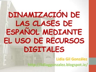 DINAMIZACIÓN DE
LAS CLASES DE
ESPAÑOL MEDIANTE
EL USO DE RECURSOS
DIGITALES
Lidia Gil González
http://lidiaggonzalez.blogspot.ie/
 