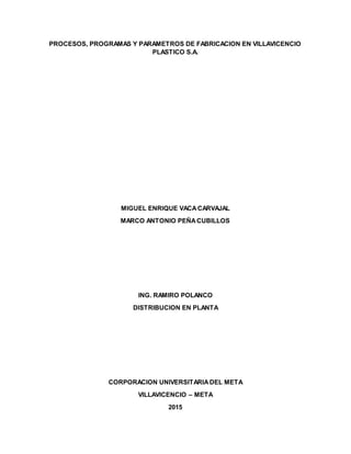 PROCESOS, PROGRAMAS Y PARAMETROS DE FABRICACION EN VILLAVICENCIO
PLASTICO S.A.
MIGUEL ENRIQUE VACACARVAJAL
MARCO ANTONIO PEÑACUBILLOS
ING. RAMIRO POLANCO
DISTRIBUCION EN PLANTA
CORPORACION UNIVERSITARIADEL META
VILLAVICENCIO – META
2015
 