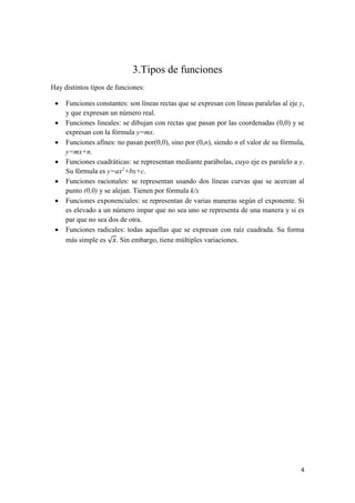 4
3.Tipos de funciones
Hay distintos tipos de funciones:
• Funciones constantes: son líneas rectas que se expresan con líneas paralelas al eje y,
y que expresan un número real.
• Funciones lineales: se dibujan con rectas que pasan por las coordenadas (0,0) y se
expresan con la fórmula y=mx.
• Funciones afínes: no pasan por(0,0), sino por (0,n), siendo n el valor de su fórmula,
y=mx+n.
• Funciones cuadráticas: se representan mediante parábolas, cuyo eje es paralelo a y.
Su fórmula es y=ax2
+bx+c.
• Funciones racionales: se representan usando dos líneas curvas que se acercan al
punto (0,0) y se alejan. Tienen por fórmula k/x
• Funciones exponenciales: se representan de varias maneras según el exponente. Si
es elevado a un número impar que no sea uno se representa de una manera y si es
par que no sea dos de otra.
• Funciones radicales: todas aquellas que se expresan con raíz cuadrada. Su forma
más simple es √ 𝑥. Sin embargo, tiene múltiples variaciones.
 
