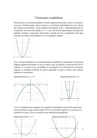 7
7.Funciones cuadráticas
Son funciones con forma de parábola. Pueden empezar decreciente y pasar a creciente o
viceversa. También puede variar su grosor y su posición, dependiendo de unos valores
que veremos más adelante. Su eje siempre será paralelo al eje y, independientemente de
la ecuación. Su forma más simple es y= x2
, que a la hora de representarlo nos daría una
parábola simétrica, empezando decreciente, pasando por las coordenadas (0,0) para
terminar creciendo, como podemos ver en la siguiente imagen.
Si al x2
inicial le añadimos un coeficiente natural, la parábola se ensanchará o se hará más
delgada, depende del número. Si este es mayor a uno, la parábola se hará más fina. Por el
contrario, si es menor a uno, la parábola se ensanchará. Si el coeficiente es un número
negativo, la parábola cambiará de grosor siguiendo la pauta ya dicha, pero además
cambiará de orientación.
Representación de y=-x2
/3 Representación de y=4x
Si al x2
le añadimos una incógnita con exponente la parábola se moverá de manera que
una de las ramas se pase sobre el punto (0,0) y la otra sobre el punto (0, coeficiente de x
cambiado de signo). Esto es conocido como translación de parábolas.
Representación de y=x2
-x Representación de y=x2
+2x
 