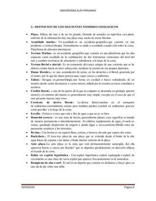 UNIVERSIDAD ALAS PERUANAS
GEOLOGIA Página 8
2.- DEFINICION DE LOS SIGUIENTES NOMBRES GEOLOGICOS
 Playa.- Ribera del mar o de un río grande, formada de arenales en superficie casi plana:
enfrente de la urbanización hay una playa muy ancha de arena finísima.
 Acantilado marino.- Un acantilado es un accidente geográfico que consiste en una
pendiente o vertical abrupta. Normalmente se alude a acantilado cuando está sobre la costa,
Plataforma de abrasión intermareal.
 Terraza Marina.- es un accidente geográfico que consiste en una plataforma que ha sido
expuesta como resultado de la combinación de dos fenómenos: variaciones del nivel del
mar y cambios tectónicos de alzamiento y subsidencia a lo largo de la costa.
 Terraza fluvial o aluvial.- Es un remanente del cauce antiguo de una corriente que se ha
abierto camino hacia un nivel subyacente, mediante la erosión de sus propios depósitos.
 Dunas litorales.- es una acumulación de arena, en los desiertos o el litoral, generada por
el viento, por lo que las dunas poseen unas capas suaves y uniformes.
 Tafoni.- Designa en geomorfología una forma en cavidad o hueco redondeado, de un
tamaño desde varios decímetros a varios metros, tallada por la erosión en rocas cristalinas o
arenisca.
 Cordón litoral.- s una de las partes de lo que en conjunto se denomina en geología aparato
natural y el contorno del mismo es generalmente muy simple, excepto en el caso de que el
mar presente mareas muy vivas.
 Corriente de deriva litoral.- La deriva litoral consiste en el transporte
de sedimentos (normalmente arenas pero también pueden consistir en sedimentos gruesos
como gravilla) a lo largo de la costa.
 Escollo.- Peñasco o roca que está a flor de agua o que no se ve bien.
 Humedal costero.- es una zona de tierras, generalmente planas, cuya superficie se inunda
de manera permanente o intermitentemente. Al cubrirse regularmente de agua, el suelo se
satura, quedando desprovisto de oxígeno y dando lugar a un ecosistema híbrido entre los
puramente acuáticos y los terrestres.
 Berma.- Una berma es un espacio llano, cornisa, o barrera elevada que separa dos zonas.
 Backshore.- El área tras playa de una playa que se extiende desde el límite de la alta
agua líneas de espuma a las dunas o límite interior extremo de la playa.
 Ante playa.-La ante playa es la zona que está permanentemente sumergida. &n ella
aparecen barras y surcos pre litorales" que se disponen paralelamente en dirección oblicua
al trazado de la costa.
 Bahía en espiral logarítmica.- Una espiral logarítmica, espiral equiángula o espiral de
crecimiento es una clase de curva espiral que aparece frecuentemente en la naturaleza.
 Rompiente de olas o surf.- El surf es un deporte que consiste en deslizarse y hacer giros en
una ola de pie sobre una tabla.
 