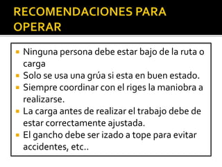  Ninguna persona debe estar bajo de la ruta o
carga
 Solo se usa una grúa si esta en buen estado.
 Siempre coordinar con el riges la maniobra a
realizarse.
 La carga antes de realizar el trabajo debe de
estar correctamente ajustada.
 El gancho debe ser izado a tope para evitar
accidentes, etc..
 