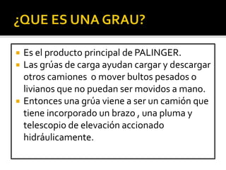  Es el producto principal de PALINGER.
 Las grúas de carga ayudan cargar y descargar
otros camiones o mover bultos pesados o
livianos que no puedan ser movidos a mano.
 Entonces una grúa viene a ser un camión que
tiene incorporado un brazo , una pluma y
telescopio de elevación accionado
hidráulicamente.
 