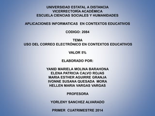 UNIVERSIDAD ESTATAL A DISTANCIA
VICERRECTORÍA ACADÉMICA
ESCUELA CIENCIAS SOCIALES Y HUMANIDADES
APLICACIONES INFORMATICAS EN CONTEXTOS EDUCATIVOS

CODIGO: 2084
TEMA
USO DEL CORREO ELECTRÓNICO EN CONTEXTOS EDUCATIVOS
VALOR 5%
ELABORADO POR:
YANID MARIELA MOLINA BARAHONA
ELENA PATRICIA CALVO ROJAS
MARIA ESTHER AGUIRRE GRANJA
IVONNE SUSANA QUESADA MORA
HELLEN MARIA VARGAS VARGAS
PROFESORA
YORLENY SANCHEZ ALVARADO

PRIMER CUATRIMESTRE 2014

 