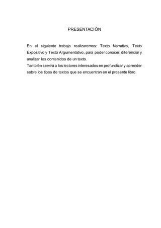 PRESENTACIÓN
En el siguiente trabajo realizaremos: Texto Narrativo, Texto
Expositivo y Texto Argumentativo, para poder conocer, diferenciar y
analizar los contenidos de un texto.
También servirá a los lectores interesados en profundizar y aprender
sobre los tipos de textos que se encuentran en el presente libro.
 