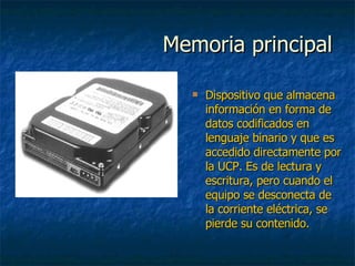 Memoria principal Dispositivo que almacena información en forma de datos codificados en lenguaje binario y que es accedido directamente por la UCP. Es de lectura y escritura, pero cuando el equipo se desconecta de la corriente eléctrica, se pierde su contenido. 