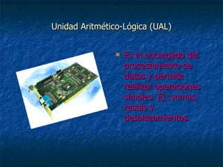 Unidad Aritmético-Lógica (UAL) Es el encargado del procesamiento de datos y permite realizar operaciones simples. Ej.:sumas, restas y desplazamientos. 