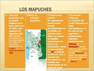 Ubicación geográfica:  son un pueblo indígena de la zona centro-sur de Chile y del sudoeste de Argentino tino  Están ubicados principalmente en las zonas rurales de la IX Región, así como grupos importantes en la  X Region  y  Región Metropolitana de Santiago . tina . B)Mapa de ubicación geográfica: C)Organización política: Su organización social estaba basada principalmente en la familia y la relación entre ellas, Los grupos de familias relacionados en torno a un antepasado común se denominaban los  lof , a menudo escrito  lov ,  levo  o  caví  por los historiadores. Las familias que conformaban un lof vivían en rucas vecinas y se ayudaban entre ellas D)Creencias religiosas:  La creencia del pueblo Mapuche se basa principalmente en el culto de los espíritus y antepasados, llamados genéricamente  Pillanes  y  Wangulén .  Además creen en un ser superior que los gobierna, llamado  Ngenechén , La figuras más importantes dentro de la religión son por excelencia el  Machi  y el  Ngenpin , 