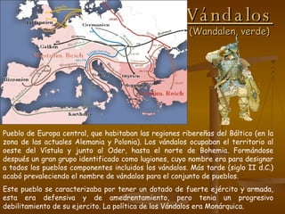 Vándalos (Wandalen, verde) Pueblo de Europa central, que habitaban las regiones ribereñas del Báltico (en la zona de las actuales Alemania y Polonia). Los vándalos ocupaban el territorio al oeste del Vístula y junto al Oder, hasta el norte de Bohemia. Formándose después un gran grupo identificado como lugiones, cuyo nombre era para designar a todos los pueblos componentes incluidos los vándalos. Más tarde (siglo II d.C.) acabó prevaleciendo el nombre de vándalos para el conjunto de pueblos. Este pueblo se caracterizaba por tener un dotado de fuerte ejército y armada, esta era defensiva y de amedrentamiento, pero tenia un progresivo debilitamiento de su ejercito. La política de los Vándalos era Monárquica. 