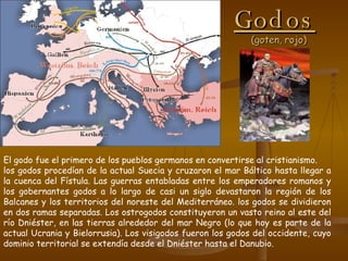 Godos   (goten, rojo) El godo fue el primero de los pueblos germanos en convertirse al cristianismo.  los godos procedían de la actual Suecia y cruzaron el mar Báltico hasta llegar a la cuenca del Fístula. Las guerras entabladas entre los emperadores romanos y los gobernantes godos a lo largo de casi un siglo devastaron la región de los Balcanes y los territorios del noreste del Mediterráneo. los godos se dividieron en dos ramas separadas. Los ostrogodos constituyeron un vasto reino al este del río Dniéster, en las tierras alrededor del mar Negro (lo que hoy es parte de la actual Ucrania y Bielorrusia). Los visigodos fueron los godos del occidente, cuyo dominio territorial se extendía desde el Dniéster hasta el Danubio. 