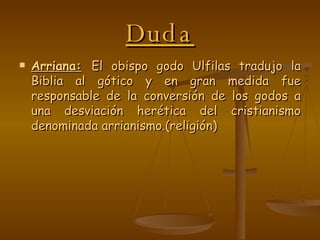 Duda Arriana:   El obispo godo Ulfilas tradujo la Biblia al gótico y en gran medida fue responsable de la conversión de los godos a una desviación herética del cristianismo denominada arrianismo.(religión) 