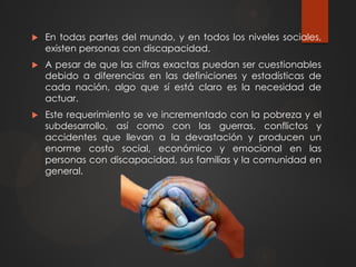  En todas partes del mundo, y en todos los niveles sociales,
existen personas con discapacidad.
 A pesar de que las cifras exactas puedan ser cuestionables
debido a diferencias en las definiciones y estadísticas de
cada nación, algo que sí está claro es la necesidad de
actuar.
 Este requerimiento se ve incrementado con la pobreza y el
subdesarrollo, así como con las guerras, conflictos y
accidentes que llevan a la devastación y producen un
enorme costo social, económico y emocional en las
personas con discapacidad, sus familias y la comunidad en
general.
 
