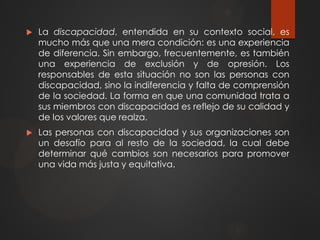  La discapacidad, entendida en su contexto social, es
mucho más que una mera condición: es una experiencia
de diferencia. Sin embargo, frecuentemente, es también
una experiencia de exclusión y de opresión. Los
responsables de esta situación no son las personas con
discapacidad, sino la indiferencia y falta de comprensión
de la sociedad. La forma en que una comunidad trata a
sus miembros con discapacidad es reflejo de su calidad y
de los valores que realza.
 Las personas con discapacidad y sus organizaciones son
un desafío para al resto de la sociedad, la cual debe
determinar qué cambios son necesarios para promover
una vida más justa y equitativa.
 