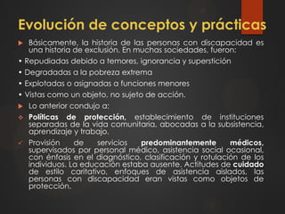 Evolución de conceptos y prácticas
 Básicamente, la historia de las personas con discapacidad es
una historia de exclusión. En muchas sociedades, fueron:
• Repudiadas debido a temores, ignorancia y superstición
• Degradadas a la pobreza extrema
• Explotadas o asignadas a funciones menores
• Vistas como un objeto, no sujeto de acción.
 Lo anterior condujo a:
 Políticas de protección, establecimiento de instituciones
separadas de la vida comunitaria, abocadas a la subsistencia,
aprendizaje y trabajo.
 Provisión de servicios predominantemente médicos,
supervisados por personal médico, asistencia social ocasional,
con énfasis en el diagnóstico, clasificación y rotulación de los
individuos. La educación estaba ausente. Actitudes de cuidado
de estilo caritativo, enfoques de asistencia aislados, las
personas con discapacidad eran vistas como objetos de
protección.
 