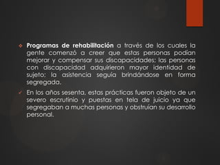  Programas de rehabilitación a través de los cuales la
gente comenzó a creer que estas personas podían
mejorar y compensar sus discapacidades; las personas
con discapacidad adquirieron mayor identidad de
sujeto; la asistencia seguía brindándose en forma
segregada.
 En los años sesenta, estas prácticas fueron objeto de un
severo escrutinio y puestas en tela de juicio ya que
segregaban a muchas personas y obstruían su desarrollo
personal.
 
