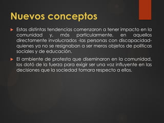 Nuevos conceptos
 Estas distintas tendencias comenzaron a tener impacto en la
comunidad y, más particularmente, en aquellos
directamente involucrados -las personas con discapacidad-
quienes ya no se resignaban a ser meros objetos de políticas
sociales y de educación.
 El ambiente de protesta que diseminaron en la comunidad,
los dotó de la fuerza para exigir ser una voz influyente en las
decisiones que la sociedad tomara respecto a ellos.
 